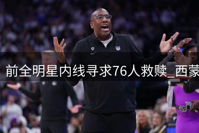 前全明星内线寻求76人救赎 西蒙斯转型五号位或迎生涯转机