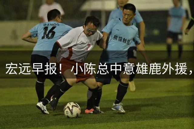 宏远早报！小陈总中意雄鹿外援，首钢辟谣租借赵睿回广东，09小将狂轰32+17！